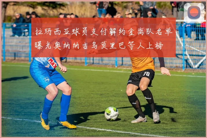 拉玛西亚球员支付解约金离队名单曝光奥纳纳吉乌莫里巴等人上榜