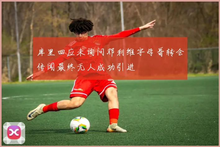 库里回应未询问邓利维字母哥转会传闻最终无人成功引进