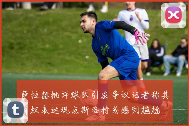 萨拉赫批评球队引发争议记者称其有权表达观点斯洛特或感到尴尬