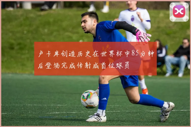卢卡库创造历史在世界杯中85分钟后登场完成传射成首位球员