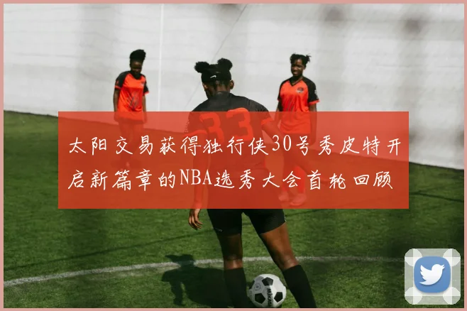 太阳交易获得独行侠30号秀皮特开启新篇章的NBA选秀大会首轮回顾