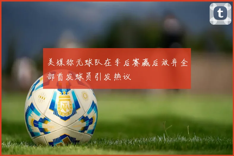 美媒称无球队在季后赛赢后放弃全部首发球员引发热议
