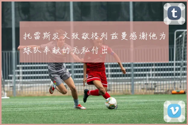 托雷斯发文致敬格列兹曼感谢他为球队奉献的无私付出