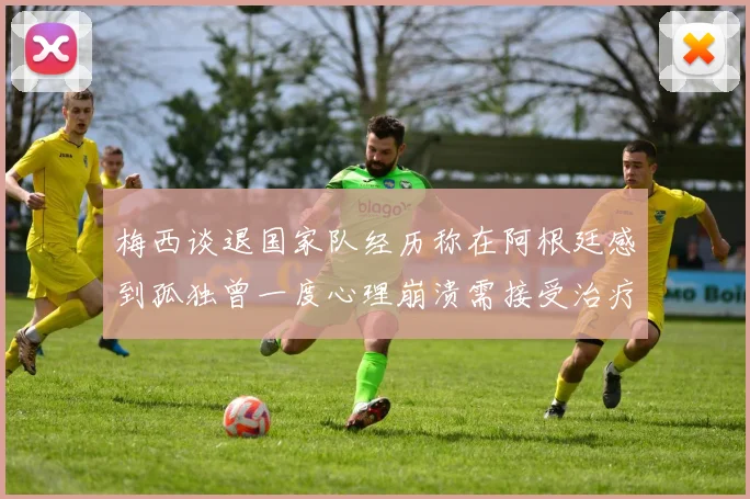 梅西谈退国家队经历称在阿根廷感到孤独曾一度心理崩溃需接受治疗
