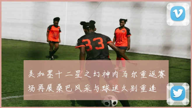 美加墨十二星之幻神内马尔重返赛场再展桑巴风采与球迷久别重逢
