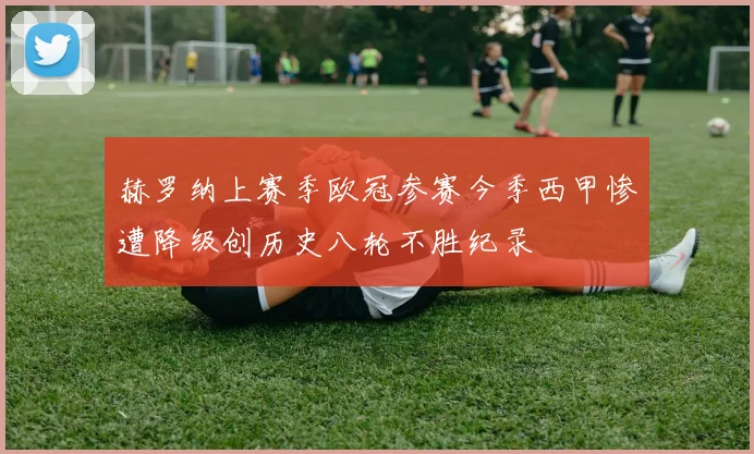 赫罗纳上赛季欧冠参赛今季西甲惨遭降级创历史八轮不胜纪录