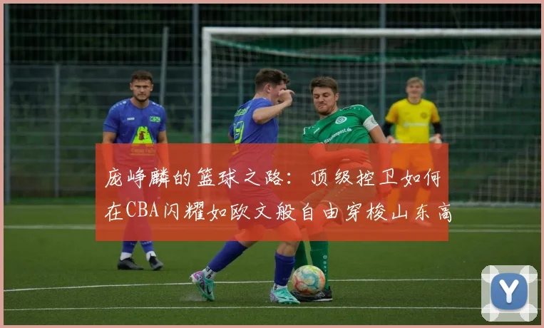 庞峥麟的篮球之路：顶级控卫如何在CBA闪耀如欧文般自由穿梭山东高速