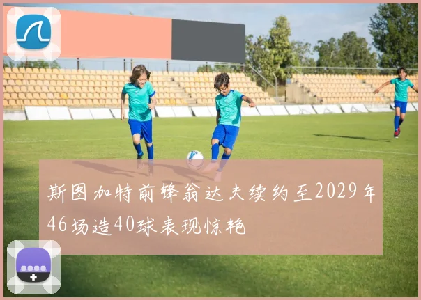 斯图加特前锋翁达夫续约至2029年46场造40球表现惊艳