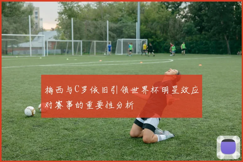 梅西与C罗依旧引领世界杯明星效应对赛事的重要性分析