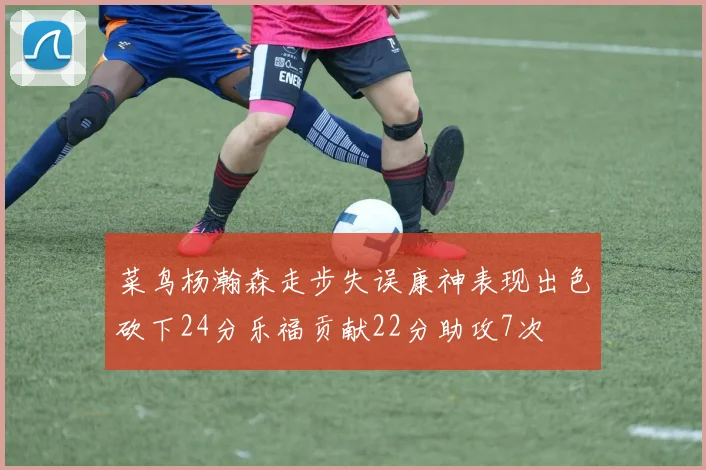 菜鸟杨瀚森走步失误康神表现出色砍下24分乐福贡献22分助攻7次
