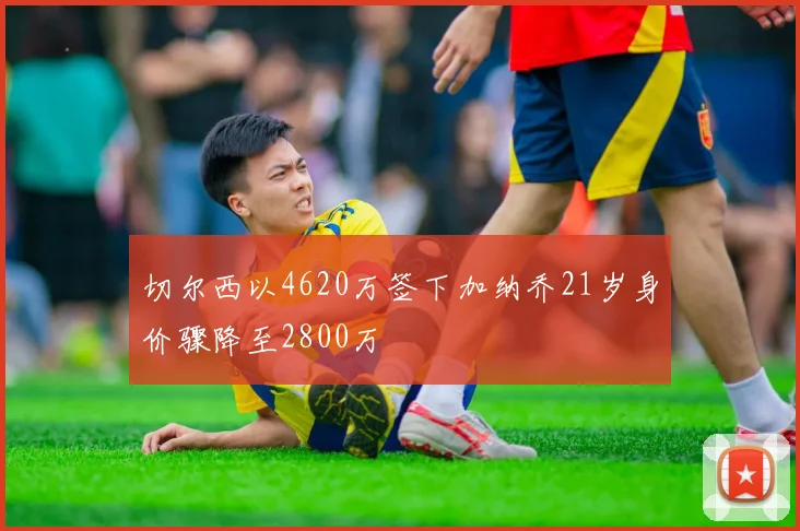 切尔西以4620万签下加纳乔21岁身价骤降至2800万