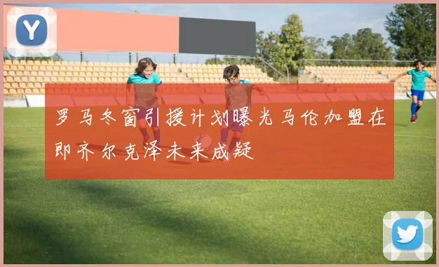 罗马冬窗引援计划曝光马伦加盟在即齐尔克泽未来成疑