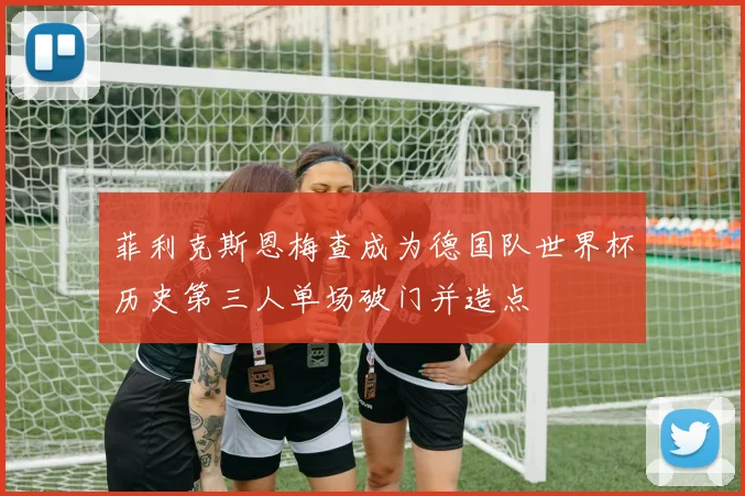 菲利克斯恩梅查成为德国队世界杯历史第三人单场破门并造点