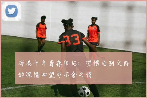 海港十年青春印记：贺惯告别之际的深情回望与不舍之情