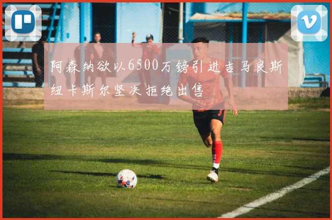 阿森纳欲以6500万镑引进吉马良斯纽卡斯尔坚决拒绝出售