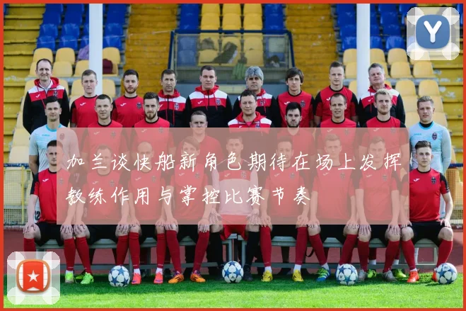 加兰谈快船新角色期待在场上发挥教练作用与掌控比赛节奏