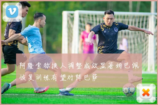 阿隆索称换人调整成效显著姆巴佩恢复训练有望对阵巴萨