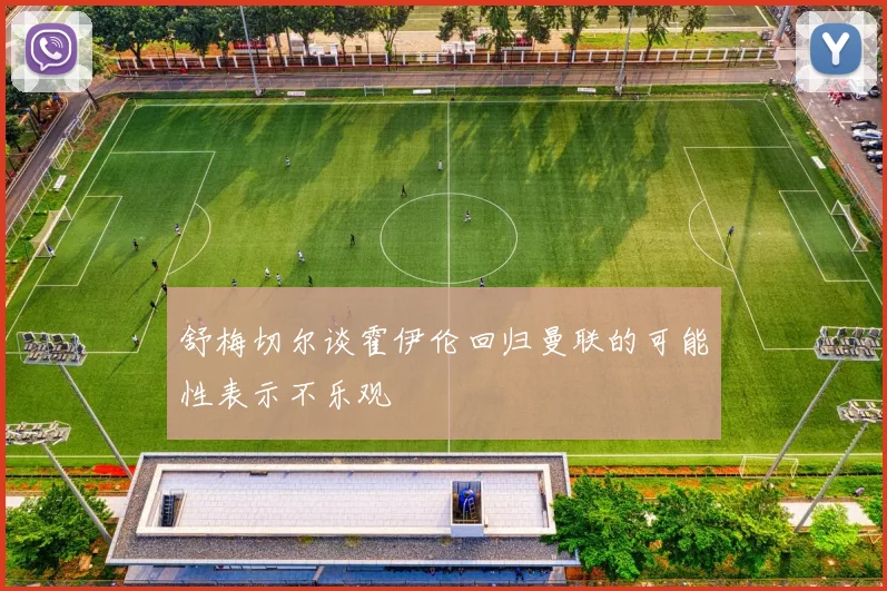 舒梅切尔谈霍伊伦回归曼联的可能性表示不乐观